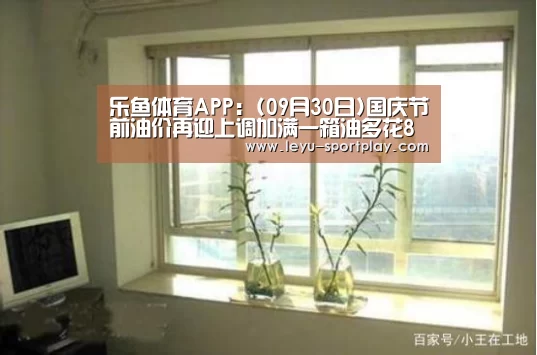 乐鱼体育APP:(09月30日)国庆节前油价再迎上调加满一箱油多花8元多(图1) 乐鱼体育APP