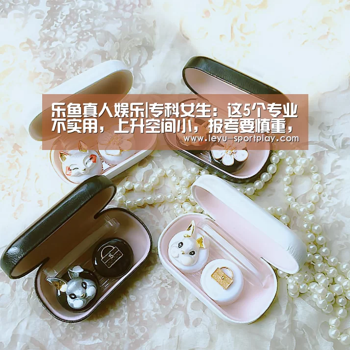 乐鱼真人娱乐|专科女生:这5个专业不实用,上升空间小,报考要慎重,竞争很大(图1) 乐鱼电竞赛事